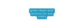 great ideas and actions for you today
